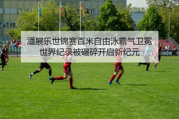 潘展乐世锦赛百米自由泳霸气卫冕 世界纪录被碾碎开启新纪元
